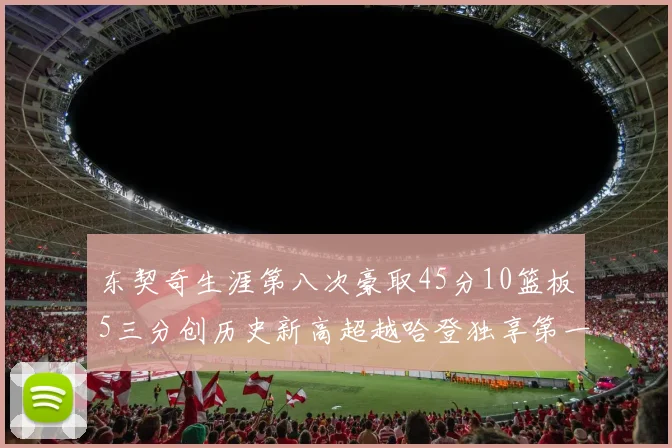 东契奇生涯第八次豪取45分10篮板5三分创历史新高超越哈登独享第一