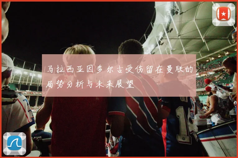 马拉西亚因多尔古受伤留在曼联的局势分析与未来展望