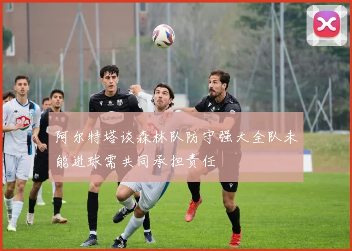 阿尔特塔谈森林队防守强大全队未能进球需共同承担责任