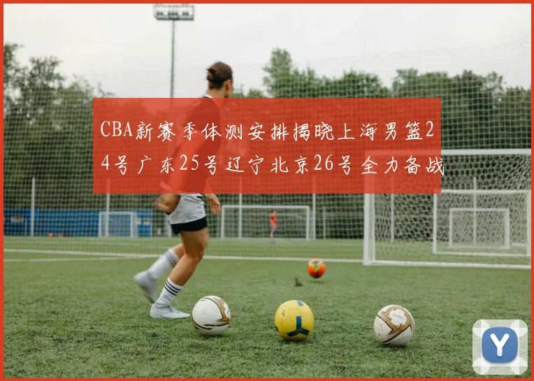 CBA新赛季体测安排揭晓上海男篮24号广东25号辽宁北京26号全力备战