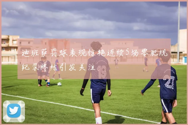 迪班萨罚球表现惊艳连续5场零犯规纪录终结引发关注