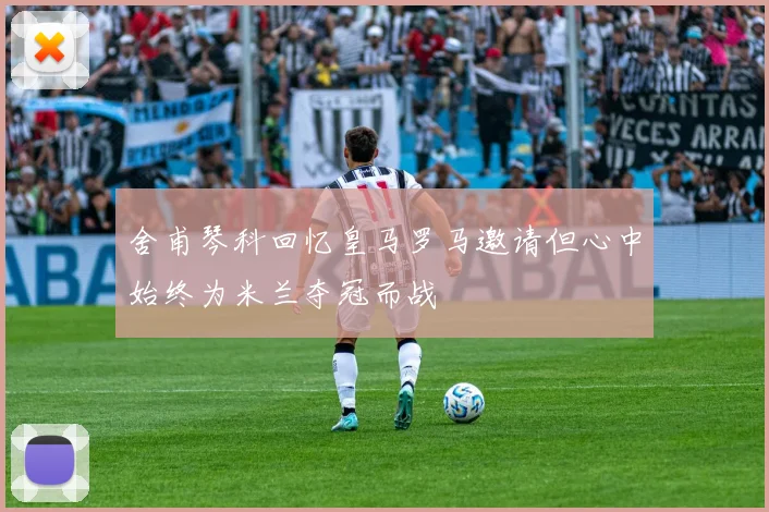 舍甫琴科回忆皇马罗马邀请但心中始终为米兰夺冠而战