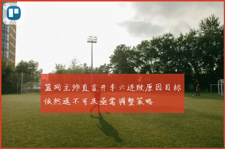 篮网主帅直言开季六连败原因目标依然遥不可及亟需调整策略