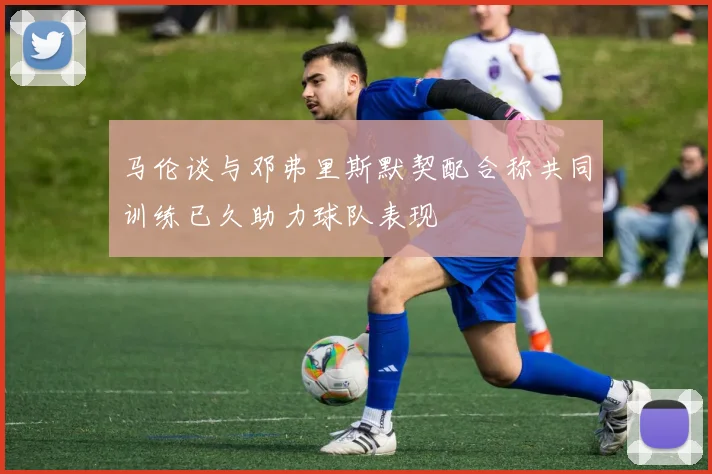 马伦谈与邓弗里斯默契配合称共同训练已久助力球队表现
