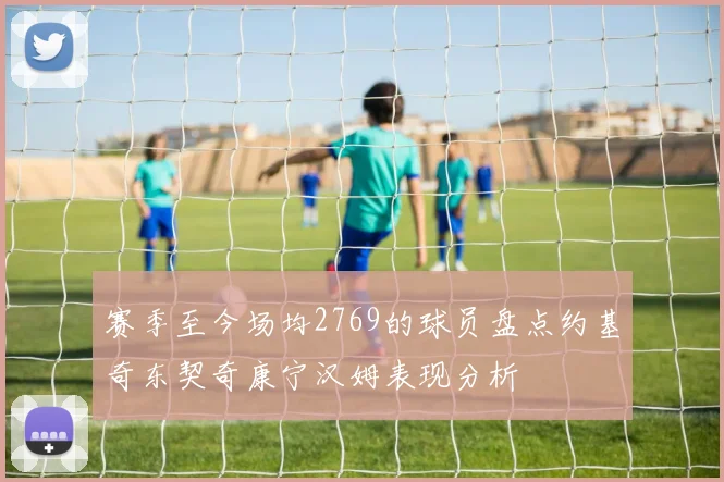 赛季至今场均2769的球员盘点约基奇东契奇康宁汉姆表现分析