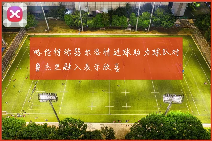 略伦特称瑟尔洛特进球助力球队对鲁杰里融入表示欣喜