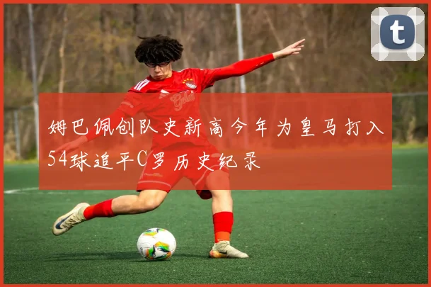 姆巴佩创队史新高今年为皇马打入54球追平C罗历史纪录