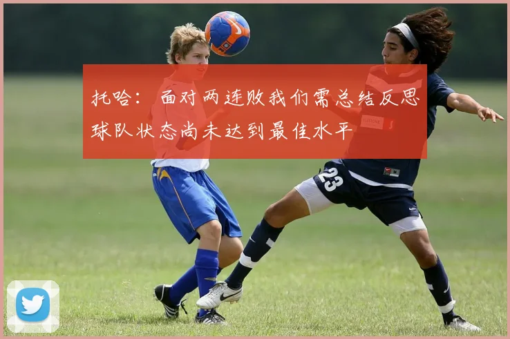 托哈：面对两连败我们需总结反思球队状态尚未达到最佳水平