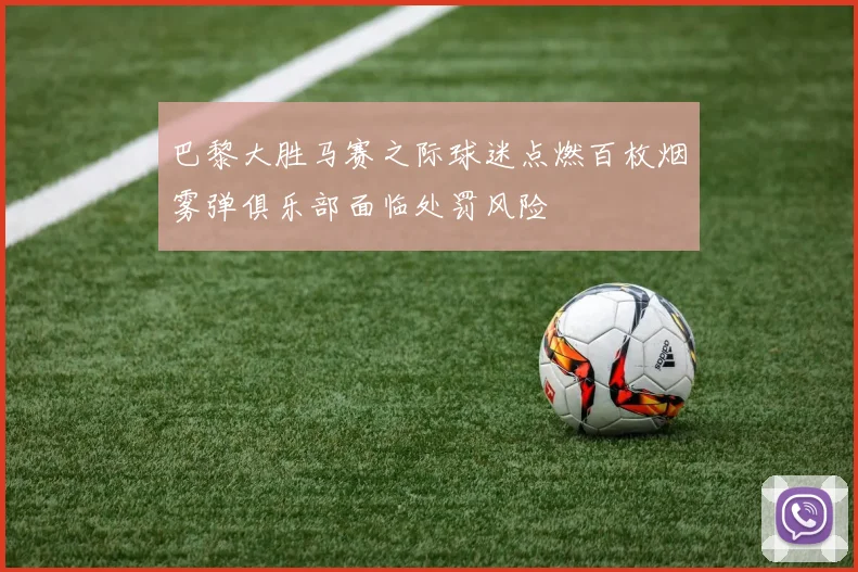 巴黎大胜马赛之际球迷点燃百枚烟雾弹俱乐部面临处罚风险