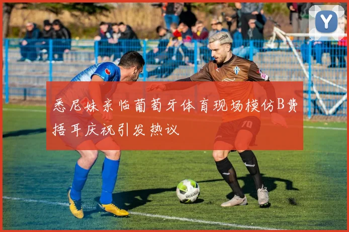 悉尼妹亲临葡萄牙体育现场模仿B费捂耳庆祝引发热议