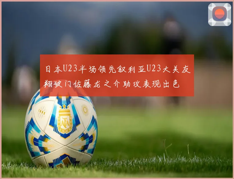 日本U23半场领先叙利亚U23大关友翔破门佐藤龙之介助攻表现出色