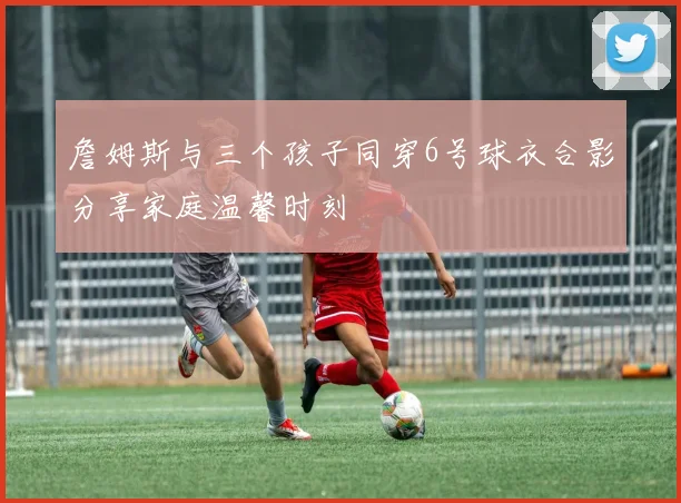 詹姆斯与三个孩子同穿6号球衣合影分享家庭温馨时刻